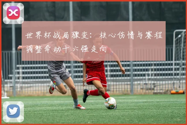 世界杯战局骤变：核心伤情与赛程调整牵动十六强走向