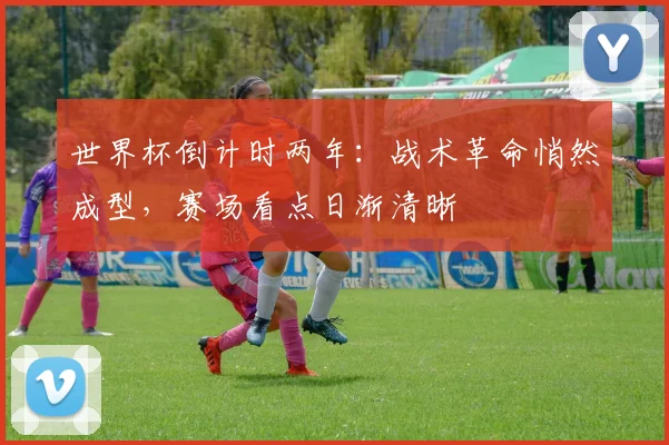 世界杯倒计时两年：战术革命悄然成型，赛场看点日渐清晰