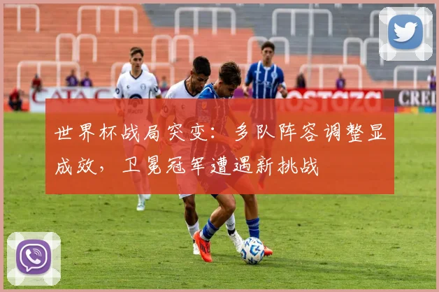 世界杯战局突变：多队阵容调整显成效，卫冕冠军遭遇新挑战