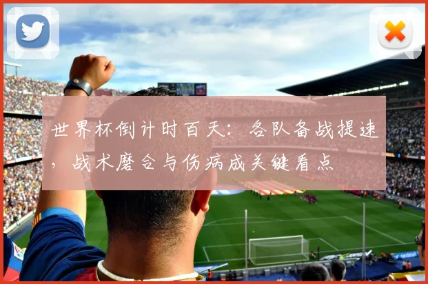 世界杯倒计时百天：各队备战提速，战术磨合与伤病成关键看点