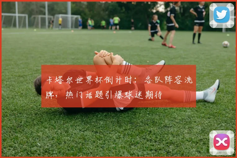 卡塔尔世界杯倒计时：各队阵容洗牌，热门话题引爆球迷期待