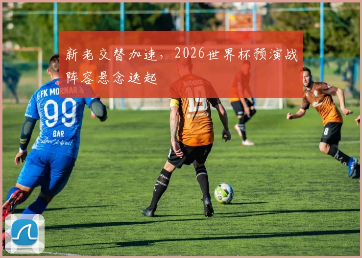 新老交替加速，2026世界杯预演战阵容悬念迭起